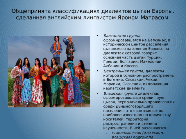 Общепринята классификациях диалектов цыган Европы, сделанная английским лингвистом Яроном Матрасом:   Балканская группа , сформировавшаяся на Балканах, в историческом центре расселения цыганского населения Европы, на диалектах которой говорит основная часть цыган Турции, Греции, Болгарии, Македонии, Албании и Косово. Центральная группа , диалекты которой в основном распространены в Богемии, Словакии, Чехии, Моравии, Словении, включающая карпатские диалекты Влашская группа диалектов, сформировавшаяся среди групп цыган, первоначально проживавших среди румыноговорящего населения; это языковая ветвь, наиболее известная по количеству носителей, территории распространения и степени изученности. В ней различаются старовлашская (или южно-влашская) подгруппа нововлашская (или северно-влашская) подгруппа старовлашская (или южно-влашская) подгруппа нововлашская (или северно-влашская) подгруппа 