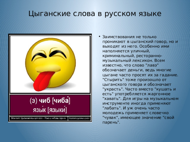 Цыганские слова в русском языке   Заимствования не только проникают в цыганский говор, но и выходят из него. Особенно ими наполняется уличный, криминальный, ресторанно-музыкальный лексикон. Всем известно, что слово 