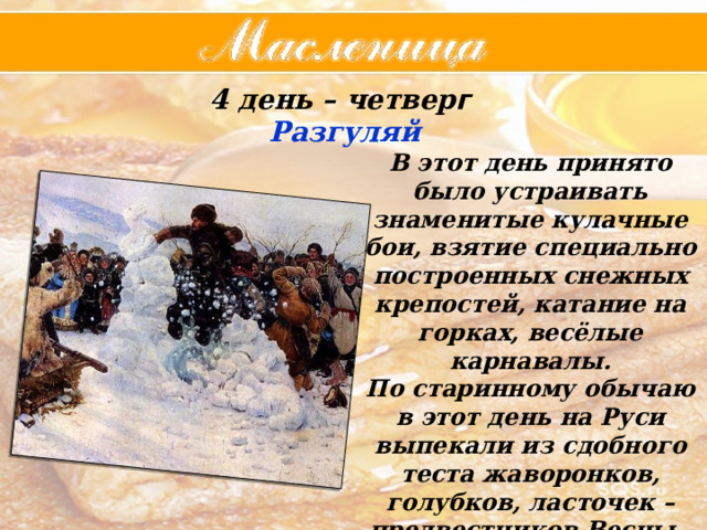 4 день – четвер г  Разгуляй В этот день принято было устраивать знаменитые кулачные бои, взятие специально построенных снежных крепостей, катание на горках, весёлые карнавалы. По старинному обычаю в этот день на Руси выпекали из сдобного теста жаворонков, голубков, ласточек – предвестников Весны. 