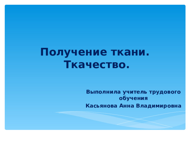        Получение ткани.  Ткачество. Выполнила учитель трудового обучения Касьянова Анна Владимировна 