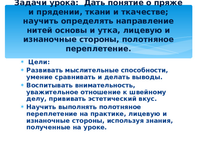 Задачи урока: Дать понятие о пряже и прядении, ткани и ткачестве; научить определять направление нитей основы и утка, лицевую и изнаночные стороны, полотняное переплетение.  Цели:  Развивать мыслительные способности, умение сравнивать и делать выводы. Воспитывать внимательность, уважительное отношение к швейному делу, прививать эстетический вкус. Научить выполнять полотняное переплетение на практике, лицевую и изнаночные стороны, используя знания, полученные на уроке. 
