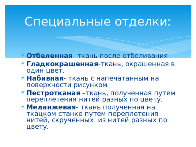 Специальные отделки: Отбеленная - ткань после отбеливания Гладкокрашенная -ткань, окрашенная в один цвет. Набивная - ткань с напечатанным на поверхности рисунком Пестротканая –ткань, полученная путем переплетения нитей разных по цвету. Меланжевая - ткань полученная на ткацком станке путем переплетения нитей, скрученных из нитей разных по цвету . 
