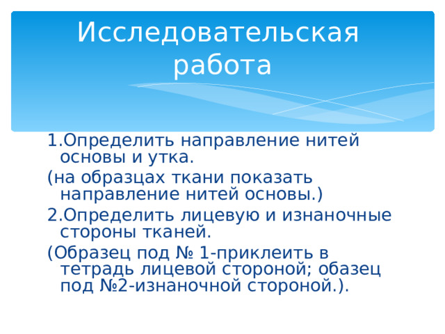 Исследовательская работа 1.Определить направление нитей основы и утка. (на образцах ткани показать направление нитей основы.) 2.Определить лицевую и изнаночные стороны тканей. (Образец под № 1-приклеить в тетрадь лицевой стороной; обазец под №2-изнаночной стороной.). 