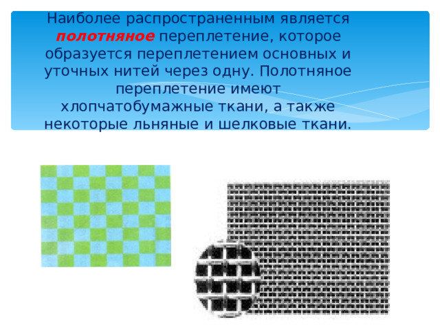 Наиболее распространенным является полотняное  переплетение, которое образуется переплетением основных и уточных нитей через одну. Полотняное переплетение имеют хлопчатобумажные ткани, а также некоторые льняные и шелковые ткани.   