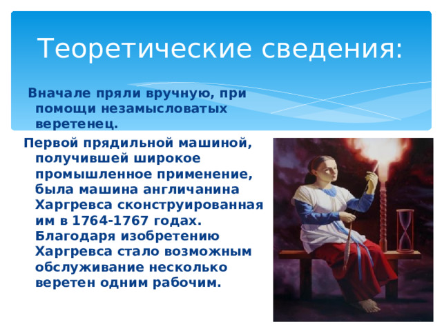 Теоретические сведения:  Вначале пряли вручную, при помощи незамысловатых веретенец. Первой прядильной машиной, получившей широкое промышленное применение, была машина англичанина Харгревса сконструированная им в 1764-1767 годах. Благодаря изобретению Харгревса стало возможным обслуживание несколько веретен одним рабочим.  