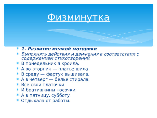Физминутка 1. Развитие мелкой моторики Выполнять действия и движения в соответствии с содержанием стихотворений. В понедельник я кроила, А во вторник — платье шила В среду — фартук вышивала, А в четверг — белье стирала: Все свои платочки И братишкины носочки. А в пятницу, субботу Отдыхала от работы. 