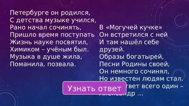 Петербурге он родился, С детства музыке учился, Рано начал сочинять, Пришло время поступать В «Могучей кучке» Жизнь науке посвятил, Он встретился с ней Химиком – учёным был. И там нашёл себе друзей. Музыка в душе жила, Образы богатырей, Поманила, позвала. Песни Родины своей, Он немного сочинял, Но известен людям стал. Здесь ответ всего один – Александр … Узнать ответ 