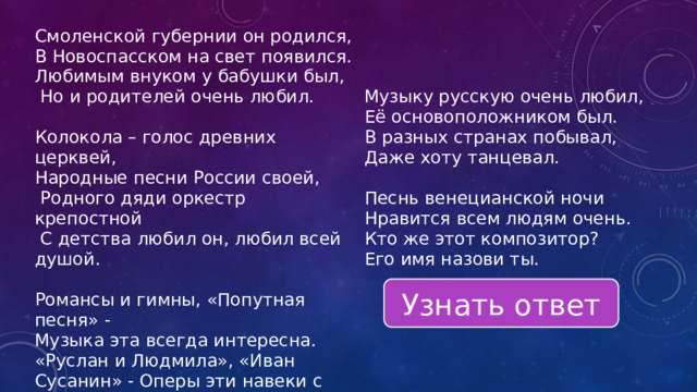 Смоленской губернии он родился, В Новоспасском на свет появился. Любимым внуком у бабушки был,  Но и родителей очень любил. Музыку русскую очень любил, Её основоположником был. Колокола – голос древних церквей, В разных странах побывал, Народные песни России своей, Даже хоту танцевал.  Родного дяди оркестр крепостной  С детства любил он, любил всей душой. Песнь венецианской ночи Романсы и гимны, «Попутная песня» - Нравится всем людям очень. Музыка эта всегда интересна. Кто же этот композитор? «Руслан и Людмила», «Иван Сусанин» - Оперы эти навеки с нами. Его имя назови ты. Узнать ответ 