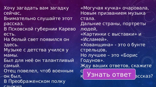 Хочу загадать вам загадку сейчас, Внимательно слушайте этот рассказ. «Могучая кучка» очаровала, В Псковской губернии Карево есть. Новым призванием музыка стала. На белый свет появился он здесь. Дальние страны, портреты людей, Музыке с детства учился у мамы. «Картинки с выставки» и «Исламей». «Хованщина» - это о бунте стрельцов, Был для неё он талантливый самый. Отец повелел, чтоб военным он был, Но лучшее – это «Борис Годунов». В Преображенском полку служил. Жду ваших ответов, скажите сейчас, Кому посвятил я этот рассказ? Узнать ответ 
