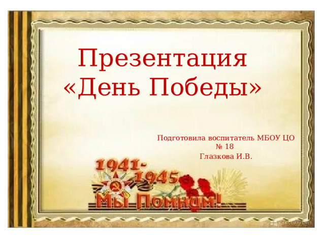 Презентация  «День Победы» Подготовила воспитатель МБОУ ЦО № 18 Глазкова И.В. 