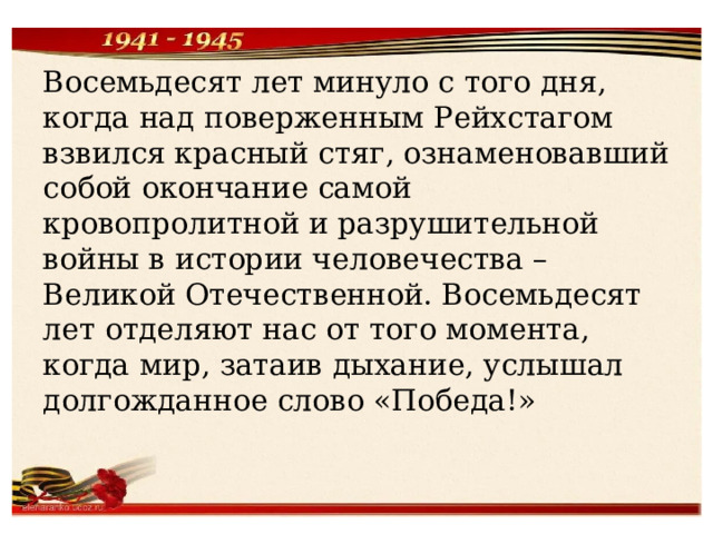 Восемьдесят лет минуло с того дня, когда над поверженным Рейхстагом взвился красный стяг, ознаменовавший собой окончание самой кровопролитной и разрушительной войны в истории человечества – Великой Отечественной. Восемьдесят лет отделяют нас от того момента, когда мир, затаив дыхание, услышал долгожданное слово «Победа!» 