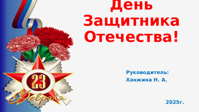 День Защитника Отечества! Руководитель: Ханжина Н. А.   2025г.  