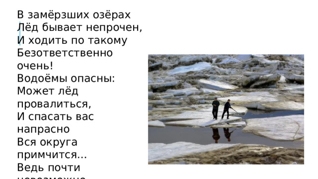 В замёрзших озёрах Лёд бывает непрочен, И ходить по такому Безответственно очень! Водоёмы опасны: Может лёд провалиться, И спасать вас напрасно Вся округа примчится… Ведь почти невозможно К полынье подобраться – Из воды будет сложно Вас вытаскивать, братцы… 
