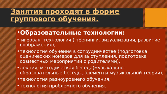Занятия проходят в форме группового обучения. Образовательные технологии:  игровая технология ( тренинги, визуализация, развитие воображения), технология обучения в сотрудничестве (подготовка сценических номеров для выступления, подготовка совместных мероприятий с родителями), лекция, методическая беседа(музыкально-образовательные беседы, элементы музыкальной теории), технология разноуровнего обучения, технология проблемного обучения. 