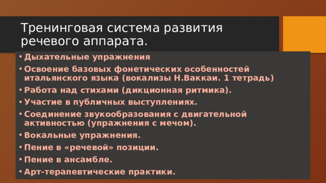 Тренинговая система развития речевого аппарата. Дыхательные упражнения Освоение базовых фонетических особенностей итальянского языка (вокализы Н.Ваккаи. 1 тетрадь) Работа над стихами (дикционная ритмика). Участие в публичных выступлениях. Соединение звукообразования с двигательной активностью (упражнения с мечом). Вокальные упражнения. Пение в «речевой» позиции. Пение в ансамбле. Арт-терапевтические практики.  