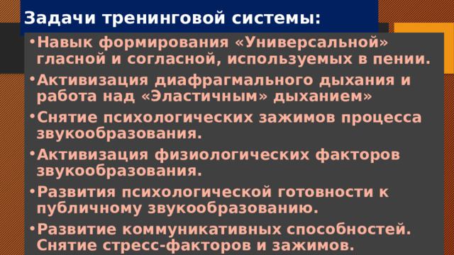 Задачи тренинговой системы: Навык формирования «Универсальной» гласной и согласной, используемых в пении. Активизация диафрагмального дыхания и работа над «Эластичным» дыханием» Снятие психологических зажимов процесса звукообразования. Активизация физиологических факторов звукообразования. Развития психологической готовности к публичному звукообразованию. Развитие коммуникативных способностей. Снятие стресс-факторов и зажимов. 