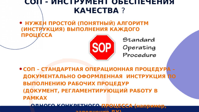 СОП - ИНСТРУМЕНТ  ОБЕСПЕЧЕНИЯ  КАЧЕСТВА  ?  НУЖЕН  ПРОСТОЙ (ПОНЯТНЫЙ)  АЛГОРИТМ  (ИНСТРУКЦИЯ) ВЫПОЛНЕНИЯ  КАЖДОГО  ПРОЦЕССА СОП – СТАНДАРТНАЯ ОПЕРАЦИОННАЯ ПРОЦЕДУРА – ДОКУМЕНТАЛЬНО ОФОРМЛЕННАЯ  ИНСТРУКЦИЯ  ПО ВЫПОЛНЕНИЮ  РАБОЧИХ  ПРОЦЕДУР  (ДОКУМЕНТ,  РЕГЛАМЕНТИРУЮЩИЙ  РАБОТУ  В  РАМКАХ  ОДНОГО КОНКРЕТНОГО  ПРОЦЕССА (например, заполнение ДУ) 