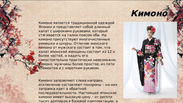 Кимоно Кимоно является традиционной одеждой Японии и представляет собой длинный халат с широкими рукавами, который стягивается на талии поясом оби. На кимоно присутствуют многочисленные ремешки и шнуры. Отличие женского кимоно от мужского состоит в том, что халат японской женщины состоит из 12 и более частей, и надеть его самостоятельно практически невозможно. Кимоно мужчины более простое, из пяти элементов и с коротким рукавом. Кимоно заправляют слева направо, исключение составляют похороны – на них заправка идет в обратной последовательности. Настоящее японское кимоно имеет высокую цену – от десяти тысяч долларов в базовой комплектации, а со всеми аксессуарами около двадцати тысяч. 
