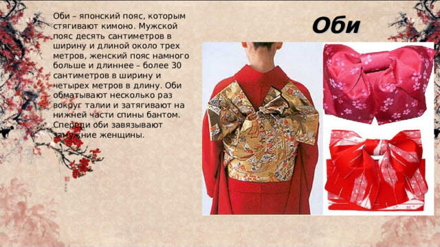 Оби Оби – японский пояс, которым стягивают кимоно. Мужской пояс десять сантиметров в ширину и длиной около трех метров, женский пояс намного больше и длиннее – более 30 сантиметров в ширину и четырех метров в длину. Оби обматывают несколько раз вокруг талии и затягивают на нижней части спины бантом. Спереди оби завязывают замужние женщины. 