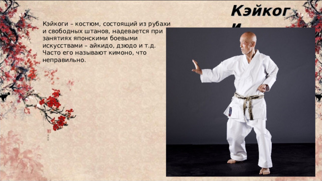Кэйкоги Кэйкоги – костюм, состоящий из рубахи и свободных штанов, надевается при занятиях японскими боевыми искусствами – айкидо, дзюдо и т.д. Часто его называют кимоно, что неправильно. 