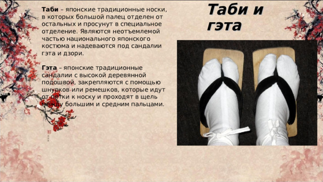 Таби и гэта Таби – японские традиционные носки, в которых большой палец отделен от остальных и просунут в специальное отделение. Являются неотъемлемой частью национального японского костюма и надеваются под сандалии гэта и дзори. Гэта – японские традиционные сандалии с высокой деревянной подошвой, закрепляются с помощью шнурков или ремешков, которые идут от пятки к носку и проходят в щель между большим и средним пальцами. 