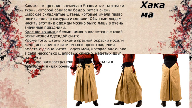 Хакама Хакама - в древние времена в Японии так называли ткань, которой обвивали бедра, затем очень широкие складчатые штаны, которые имели право носить только самураи и монахи. Обычным людям носить этот вид одежды можно было лишь в очень значимые праздники. Красное хакама с белым кимоно является женской религиозной одеждой синто. Кроме того, штаны хакама красной окраски носили женщины аристократического происхождения вместе с дзюни-хитоэ – одеянием, которое включало в себя несколько шелковых кимоно, надетых друг на друга. Большое распространение хакама получили в различных видах боевых искусств. 
