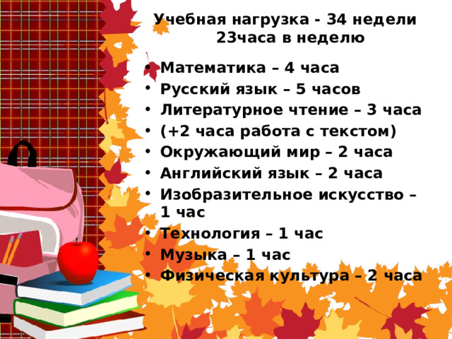 Учебная нагрузка - 34 недели  23часа в неделю   Математика – 4 часа Русский язык – 5 часов Литературное чтение – 3 часа (+2 часа работа с текстом) Окружающий мир – 2 часа Английский язык – 2 часа Изобразительное искусство – 1 час Технология – 1 час Музыка – 1 час Физическая культура – 2 часа 