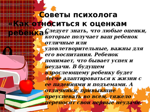 Советы психолога «Как относиться к оценкам ребёнка» Следует знать, что любые оценки, которые получает ваш ребенок отличные или удовлетворительные, важны для его воспитания. Ребенок понимает, что бывает успех и неудачи. В будущем взрослеющему ребенку будет легче адаптироваться к жизни с ее падениями и подъемами. А отличники, привыкшие преуспевать во всем, тяжело переносят свои первые неудачи. 