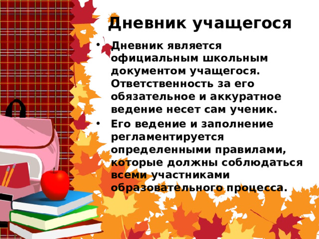  Дневник учащегося Дневник является официальным школьным документом учащегося. Ответственность за его обязательное и аккуратное ведение несет сам ученик. Его ведение и заполнение регламентируется определенными правилами, которые должны соблюдаться всеми участниками образовательного процесса.    