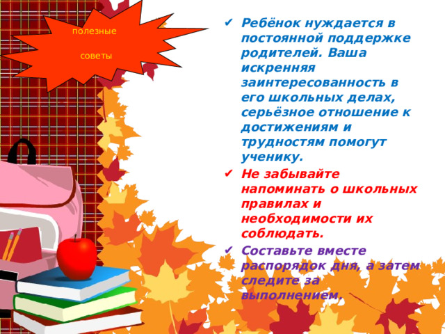 Ребёнок нуждается в постоянной поддержке родителей. Ваша искренняя заинтересованность в его школьных делах, серьёзное отношение к достижениям и трудностям помогут ученику. Не забывайте напоминать о школьных правилах и необходимости их соблюдать. Составьте вместе распорядок дня, а затем следите за выполнением. полезные советы 