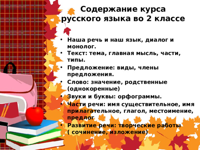 Содержание курса русского языка во 2 классе Наша речь и наш язык, диалог и монолог. Текст: тема, главная мысль, части, типы. Предложение: виды, члены предложения. Слово: значение, родственные (однокоренные) Звуки и буквы: орфограммы. Части речи: имя существительное, имя прилагательное, глагол, местоимение, предлог Развитие речи: творческие работы ( сочинение, изложение) 
