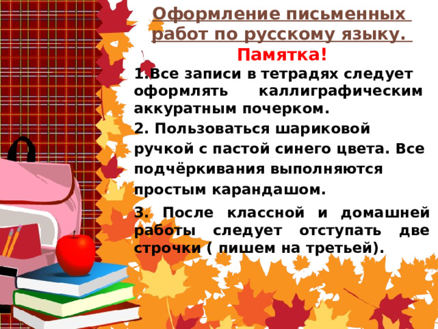 Оформление письменных работ по русскому языку. Памятка! 1.Все записи в тетрадях следует оформлять каллиграфическим аккуратным почерком. 2. Пользоваться шариковой ручкой с пастой синего цвета. Все подчёркивания выполняются простым карандашом. 3. После классной и домашней работы следует отступать две строчки ( пишем на третьей).     