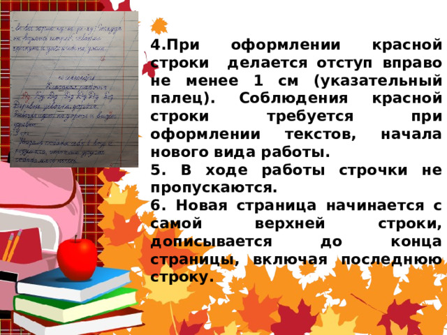    4.При оформлении красной строки делается отступ вправо не менее 1 см (указательный палец). Соблюдения красной строки требуется при оформлении текстов, начала нового вида работы. 5. В ходе работы строчки не пропускаются. 6. Новая страница начинается с самой верхней строки, дописывается до конца страницы, включая последнюю строку. 