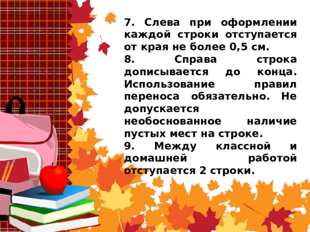 7. Слева при оформлении каждой строки отступается от края не более 0,5 см. 8. Справа строка дописывается до конца. Использование правил переноса обязательно. Не допускается необоснованное наличие пустых мест на строке. 9. Между классной и домашней работой отступается 2 строки. 