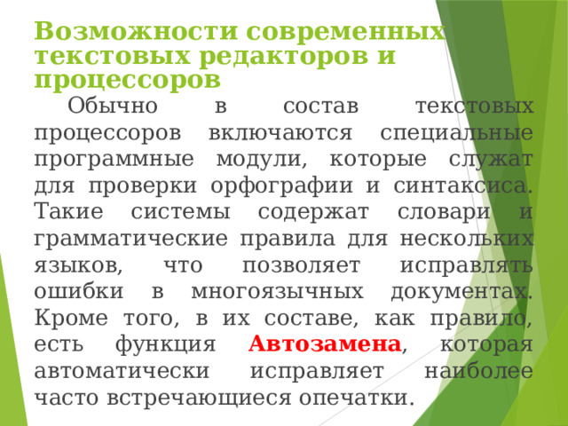 Возможности современных текстовых редакторов и процессоров Обычно в состав текстовых процессоров включаются специальные программные модули, которые служат для проверки орфографии и синтаксиса. Такие системы содержат словари и грамматические правила для нескольких языков, что позволяет исправлять ошибки в многоязычных документах. Кроме того, в их составе, как правило, есть функция Автозамена , которая автоматически исправляет наиболее часто встречающиеся опечатки. 