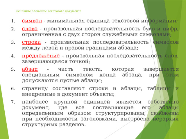 Основные элементы текстового документа   символ - минимальная единица текстовой информации; слово - произвольная последовательность букв и цифр, ограниченная с двух сторон служебными символами; строка - произвольная последовательность символов между левой и правой границами абзаца; предложение - произвольная последовательность слов, завершающаяся точкой; абзац - часть текста, которая завершается специальным символом конца абзаца, при этом допускаются пустые абзацы; страницу составляют строки и абзацы, таблицы и внедренные в документ объекты; наиболее крупной единицей является собственно документ, где все составляющие его абзацы определенным образом структурированы, снабжены при необходимости заголовками, выстроена иерархия структурных разделов. 