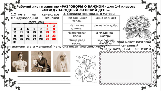 Рабочий лист к занятию «РАЗГОВОРЫ О ВАЖНОМ» для 1-4 классов «МЕЖДУНАРОДНЫЙ ЖЕНСКИЙ ДЕНЬ» 3. Соедини пословицы о матери 1.Отметь на календаре Международный женский день При солнышке тепло, конца не знает Нет милее дружка, при матери добро Материнская ласка а младенец - матери Птица рада весне, чем родная матушка 4. Создай свой макет почтовой марки, связанный с МЕЖДУНАРОДНЫМ ЖЕНСКИМ ДНЁМ 2. Чем знаменита эта женщина? Чему она посвятила свою жизнь? _________________________________________________________________________________________________________ 