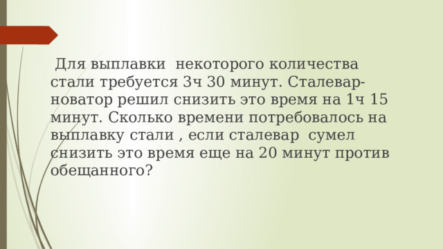  Для выплавки некоторого количества стали требуется 3ч 30 минут. Сталевар-новатор решил снизить это время на 1ч 15 минут. Сколько времени потребовалось на выплавку стали , если сталевар сумел снизить это время еще на 20 минут против обещанного? 