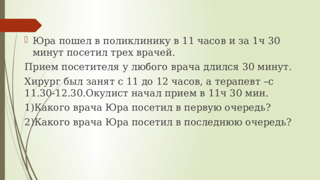 Юра пошел в поликлинику в 11 часов и за 1ч 30 минут посетил трех врачей. Прием посетителя у любого врача длился 30 минут. Хирург был занят с 11 до 12 часов, а терапевт –с 11.30-12.30.Окулист начал прием в 11ч 30 мин. 1)Какого врача Юра посетил в первую очередь? 2)Какого врача Юра посетил в последнюю очередь? 