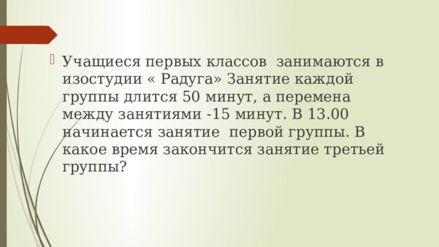 Учащиеся первых классов занимаются в изостудии « Радуга» Занятие каждой группы длится 50 минут, а перемена между занятиями -15 минут. В 13.00 начинается занятие первой группы. В какое время закончится занятие третьей группы? 