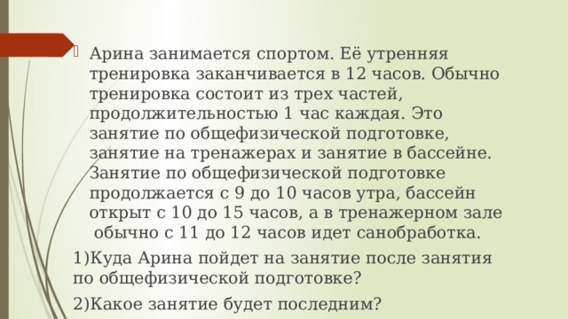 Арина занимается спортом. Её утренняя тренировка заканчивается в 12 часов. Обычно тренировка состоит из трех частей, продолжительностью 1 час каждая. Это занятие по общефизической подготовке, занятие на тренажерах и занятие в бассейне. Занятие по общефизической подготовке продолжается с 9 до 10 часов утра, бассейн открыт с 10 до 15 часов, а в тренажерном зале обычно с 11 до 12 часов идет санобработка. 1)Куда Арина пойдет на занятие после занятия по общефизической подготовке? 2)Какое занятие будет последним? 