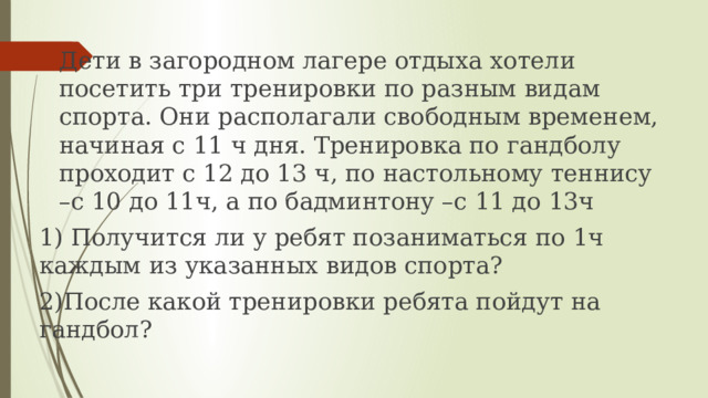 Дети в загородном лагере отдыха хотели посетить три тренировки по разным видам спорта. Они располагали свободным временем, начиная с 11 ч дня. Тренировка по гандболу проходит с 12 до 13 ч, по настольному теннису –с 10 до 11ч, а по бадминтону –с 11 до 13ч 1) Получится ли у ребят позаниматься по 1ч каждым из указанных видов спорта? 2)После какой тренировки ребята пойдут на гандбол? 