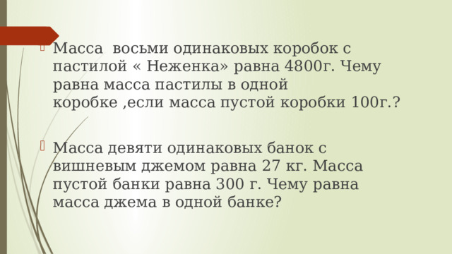 Масса восьми одинаковых коробок с пастилой « Неженка» равна 4800г. Чему равна масса пастилы в одной коробке ,если масса пустой коробки 100г.? Масса девяти одинаковых банок с вишневым джемом равна 27 кг. Масса пустой банки равна 300 г. Чему равна масса джема в одной банке? 