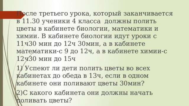 После третьего урока, который заканчивается в 11.30 ученики 4 класса должны полить цветы в кабинете биологии, математики и химии. В кабинете биологии идут уроки с 11ч30 мин до 12ч 30мин, а в кабинете математики-с 9 до 12ч, а в кабинете химии-с 12ч30 мин до 15ч 1) Успеют ли дети полить цветы во всех кабинетах до обеда в 13ч, если в одном кабинете они поливают цветы 30мин? 2)С какого кабинета они должны начать поливать цветы? 