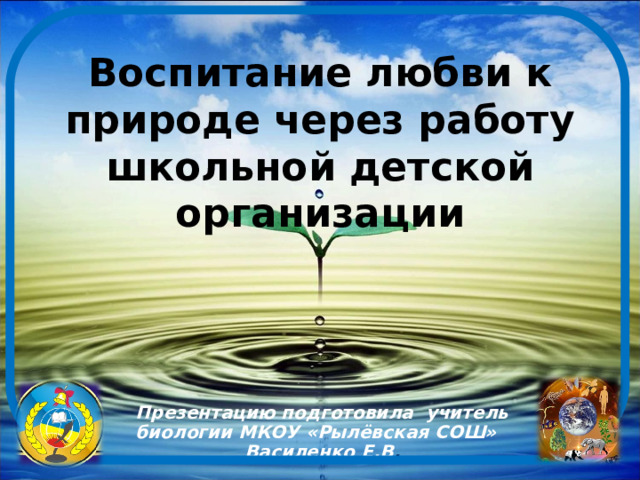 Воспитание любви к природе через работу школьной детской организации     Презентацию подготовила учитель биологии МКОУ «Рылёвская СОШ» Василенко Е.В . 