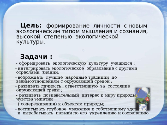  Цель: формирование личности с новым экологическим типом мышления и сознания, высокой степенью экологической культуры.  Задачи :  - сформировать экологическую культуру учащихся ;  - интегрировать экологическое образование с другими отраслями знаний;  - возрождать лучшие народные традиции по взаимоотношениям с окружающей средой ;  - развивать личность , ответственную за состояние окружающей среды ;  - развивать познавательный интерес к миру природы, чувства эмпатии  ( сопереживания) к объектам природы;  - воспитывать глубокое уважение к собственному здоровью и вырабатывать навыки по его укреплению и сохранению .   