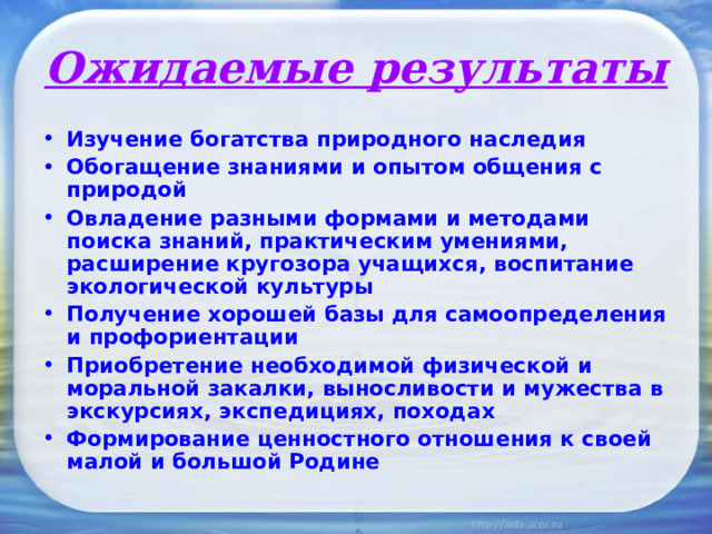 Ожидаемые результаты Изучение богатства природного наследия Обогащение знаниями и опытом общения с природой Овладение разными формами и методами поиска знаний, практическим умениями, расширение кругозора учащихся, воспитание экологической культуры Получение хорошей базы для самоопределения и профориентации Приобретение необходимой физической и моральной закалки, выносливости и мужества в экскурсиях, экспедициях, похода x Формирование ценностного отношения к своей малой и большой Родине 