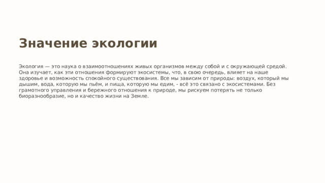 Значение экологии Экология — это наука о взаимоотношениях живых организмов между собой и с окружающей средой. Она изучает, как эти отношения формируют экосистемы, что, в свою очередь, влияет на наше здоровье и возможность спокойного существования. Все мы зависим от природы: воздух, который мы дышим, вода, которую мы пьём, и пища, которую мы едим, - всё это связано с экосистемами. Без грамотного управления и бережного отношения к природе, мы рискуем потерять не только биоразнообразие, но и качество жизни на Земле. 