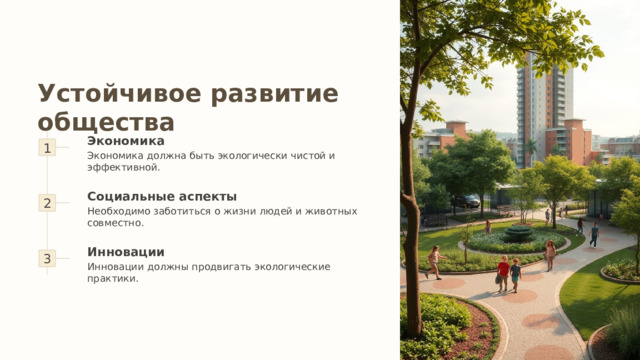 Устойчивое развитие общества 1 Экономика Экономика должна быть экологически чистой и эффективной. 2 Социальные аспекты Необходимо заботиться о жизни людей и животных совместно. 3 Инновации Инновации должны продвигать экологические практики. 