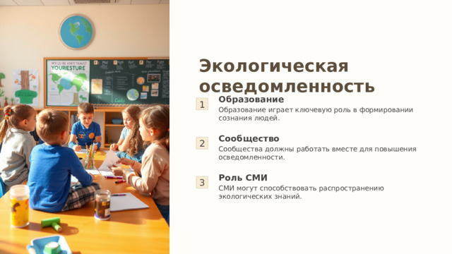 Экологическая осведомленность 1 Образование Образование играет ключевую роль в формировании сознания людей. 2 Сообщество Сообщества должны работать вместе для повышения осведомленности. 3 Роль СМИ СМИ могут способствовать распространению экологических знаний. 